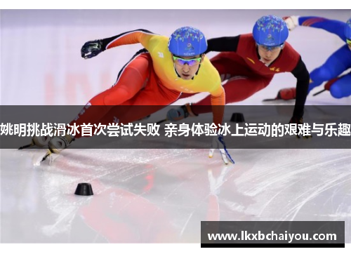 姚明挑战滑冰首次尝试失败 亲身体验冰上运动的艰难与乐趣