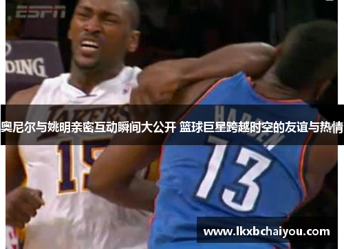 奥尼尔与姚明亲密互动瞬间大公开 篮球巨星跨越时空的友谊与热情