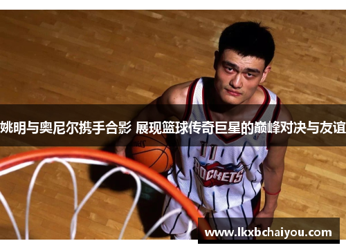 姚明与奥尼尔携手合影 展现篮球传奇巨星的巅峰对决与友谊