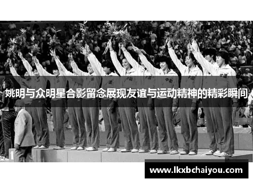 姚明与众明星合影留念展现友谊与运动精神的精彩瞬间