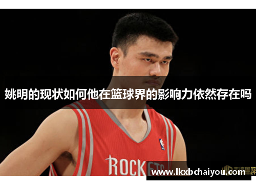 姚明的现状如何他在篮球界的影响力依然存在吗