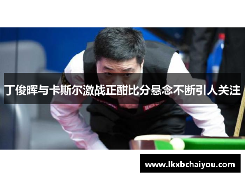 丁俊晖与卡斯尔激战正酣比分悬念不断引人关注